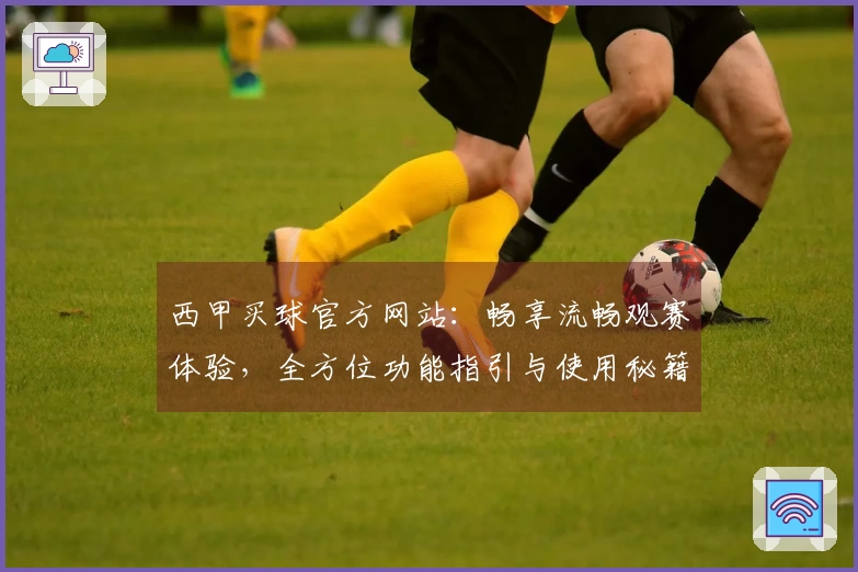 西甲买球官方网站：畅享流畅观赛体验，全方位功能指引与使用秘籍